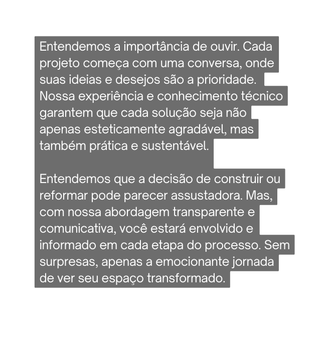 Entendemos a importância de ouvir Cada projeto começa com uma conversa onde suas ideias e desejos são a prioridade Nossa experiência e conhecimento técnico garantem que cada solução seja não apenas esteticamente agradável mas também prática e sustentável Entendemos que a decisão de construir ou reformar pode parecer assustadora Mas com nossa abordagem transparente e comunicativa você estará envolvido e informado em cada etapa do processo Sem surpresas apenas a emocionante jornada de ver seu espaço transformado